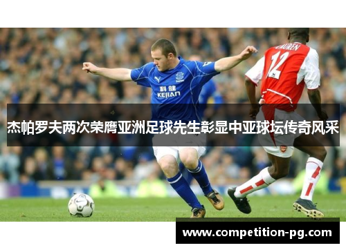 杰帕罗夫两次荣膺亚洲足球先生彰显中亚球坛传奇风采