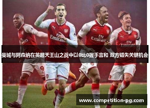 曼城与阿森纳在英超天王山之战中以0比0握手言和 双方错失关键机会