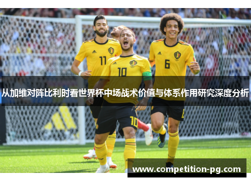 从加维对阵比利时看世界杯中场战术价值与体系作用研究深度分析 从加维对阵比利时看世界杯中场战术价值与体系作用研究深度分析